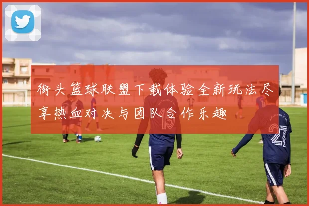 街头篮球联盟下载体验全新玩法尽享热血对决与团队合作乐趣