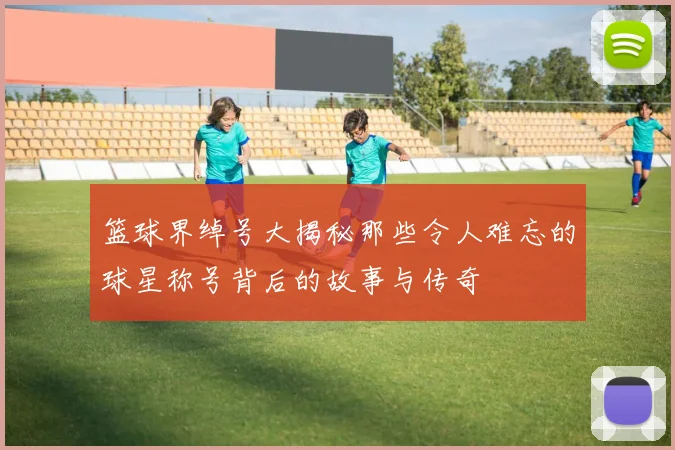 篮球界绰号大揭秘那些令人难忘的球星称号背后的故事与传奇