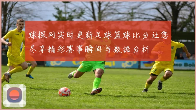 球探网实时更新足球篮球比分让您尽享精彩赛事瞬间与数据分析