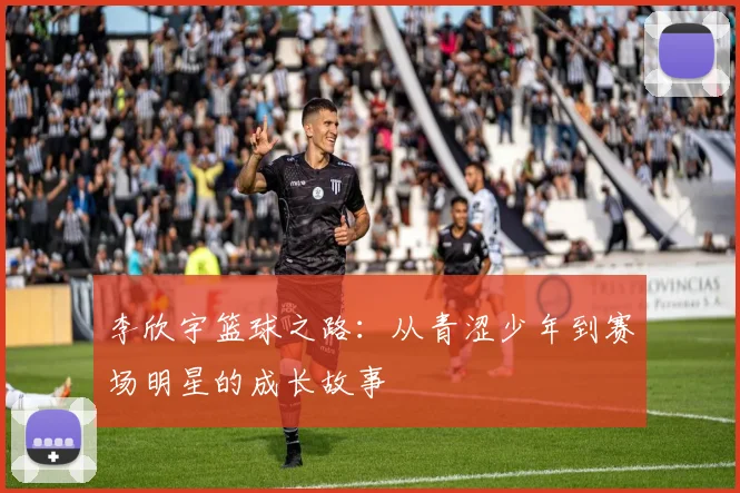 李欣宇篮球之路：从青涩少年到赛场明星的成长故事